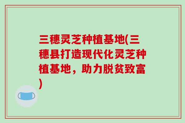 三穗灵芝种植基地(三穗县打造现代化灵芝种植基地,助力脱贫致富) 三穗灵芝种植基地(三穗县打造现代化灵芝种植基地,助力脱贫致富)