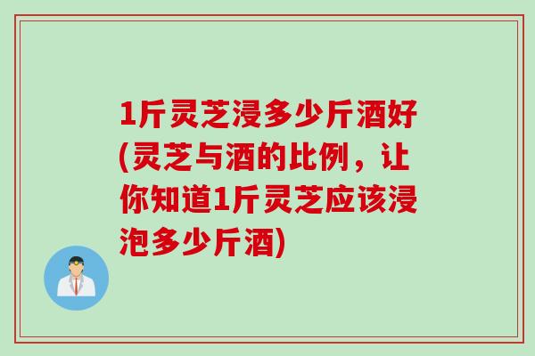 1斤灵芝浸多少斤酒好(灵芝与酒的比例，让你知道1斤灵芝应该浸泡多少斤酒)