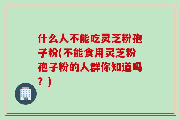 什么人不能吃灵芝粉孢子粉(不能食用灵芝粉孢子粉的人群你知道吗？)