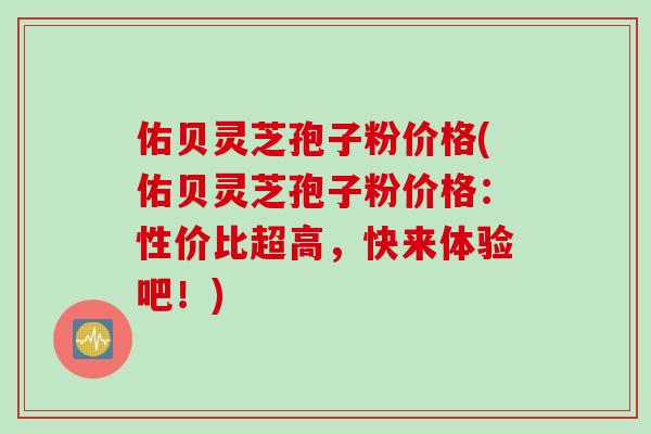 佑贝灵芝孢子粉价格(佑贝灵芝孢子粉价格：性价比超高，快来体验吧！)