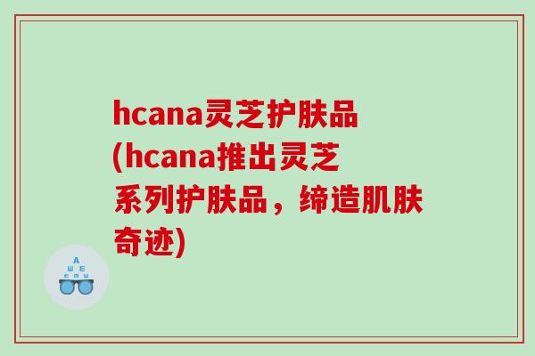 hcana灵芝护肤品(hcana推出灵芝系列护肤品，缔造肌肤奇迹)