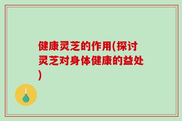 健康灵芝的作用(探讨灵芝对身体健康的益处)