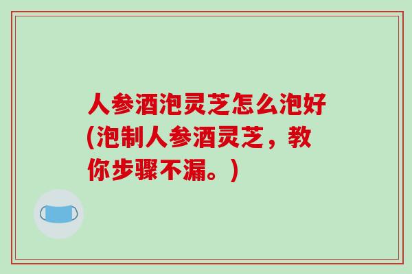 人参酒泡灵芝怎么泡好(泡制人参酒灵芝,教你步骤不漏。) 人参酒泡灵芝怎么泡好(泡制人参酒灵芝,教你步骤不漏。)