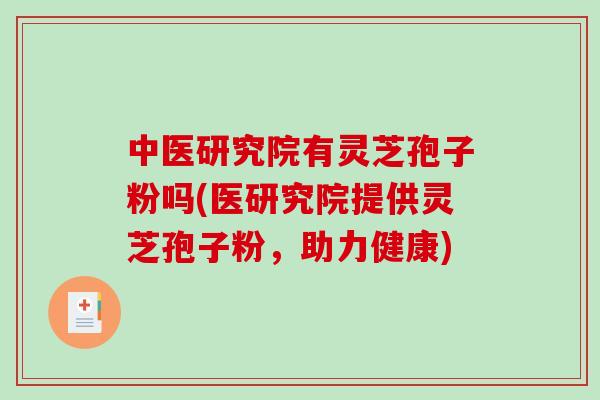 中医研究院有灵芝孢子粉吗(医研究院提供灵芝孢子粉，助力健康)