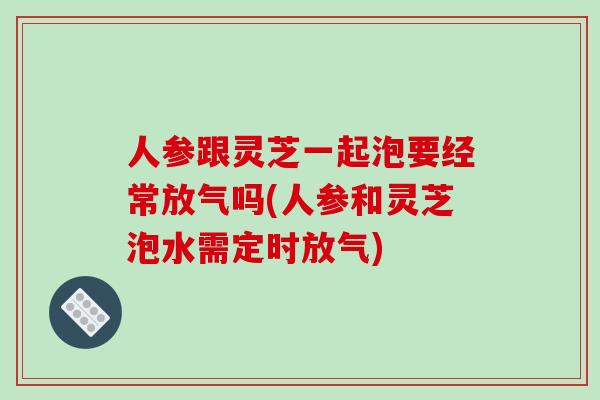 人参跟灵芝一起泡要经常放气吗(人参和灵芝泡水需定时放气)
