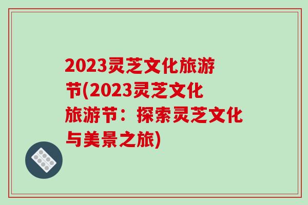 2023灵芝文化旅游节(2023灵芝文化旅游节：探索灵芝文化与美景之旅)