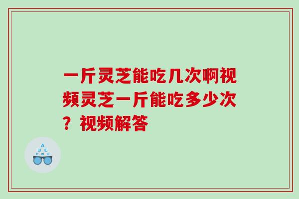 一斤灵芝能吃几次啊视频灵芝一斤能吃多少次？视频解答