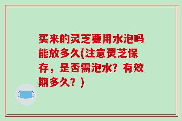 买来的灵芝要用水泡吗能放多久(注意灵芝保存，是否需泡水？有效期多久？)