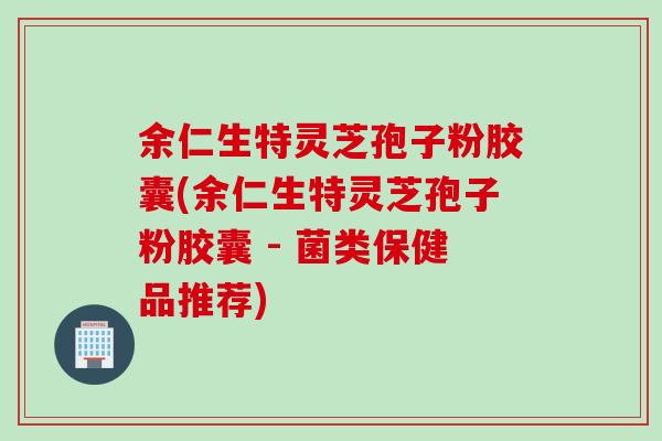 余仁生特灵芝孢子粉胶囊(余仁生特灵芝孢子粉胶囊 - 菌类保健品推荐)