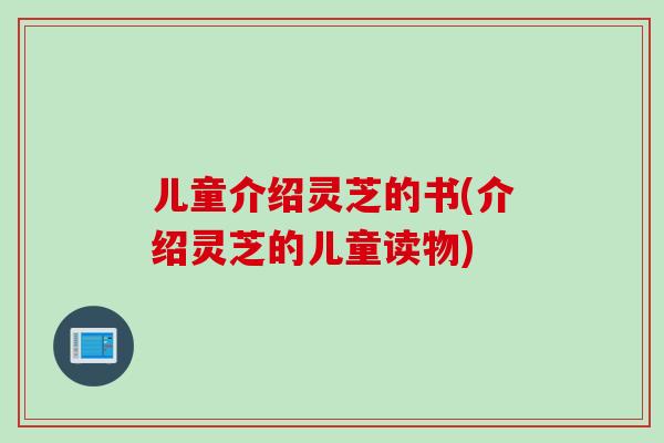 儿童介绍灵芝的书(介绍灵芝的儿童读物)