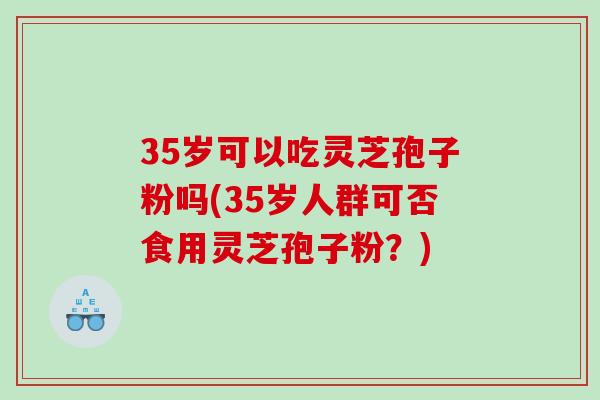 35岁可以吃灵芝孢子粉吗(35岁人群可否食用灵芝孢子粉？)