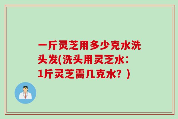 一斤灵芝用多少克水洗头发(洗头用灵芝水：1斤灵芝需几克水？)