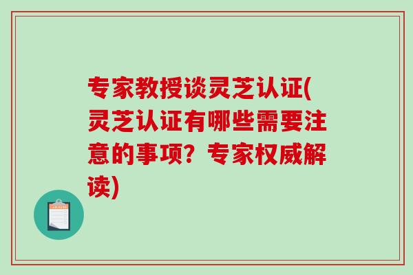 专家教授谈灵芝认证(灵芝认证有哪些需要注意的事项？专家权威解读)