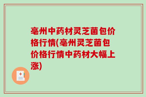 亳州中药材灵芝菌包价格行情(亳州灵芝菌包价格行情中药材大幅上涨)