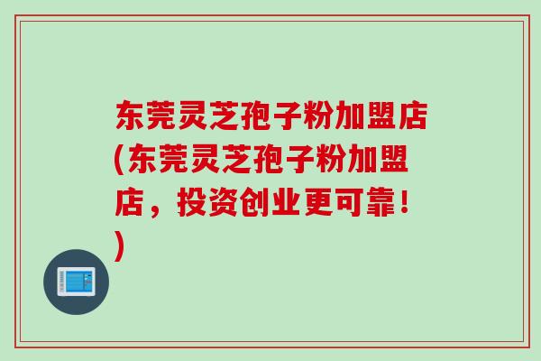 东莞灵芝孢子粉加盟店(东莞灵芝孢子粉加盟店，投资创业更可靠！)