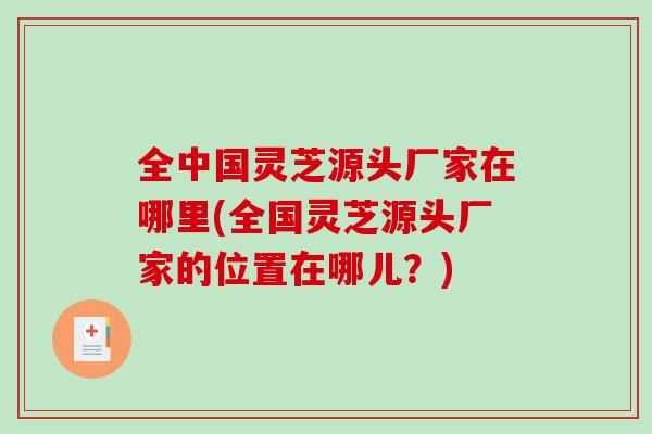 全中国灵芝源头厂家在哪里(全国灵芝源头厂家的位置在哪儿？)