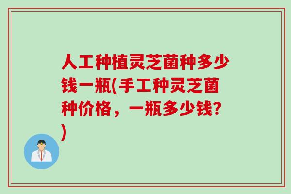 人工种植灵芝菌种多少钱一瓶(手工种灵芝菌种价格，一瓶多少钱？)