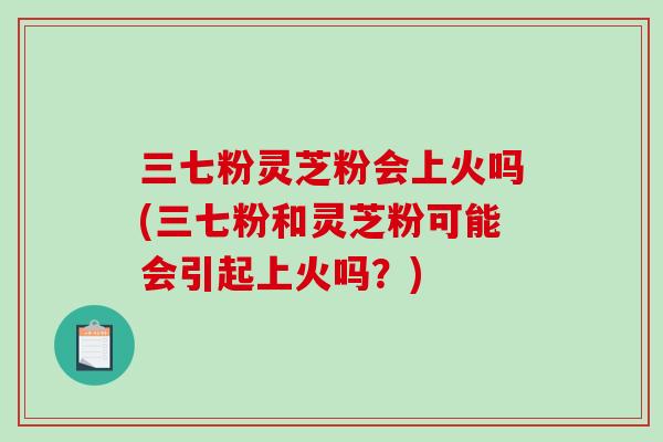 三七粉灵芝粉会上火吗(三七粉和灵芝粉可能会引起上火吗？)