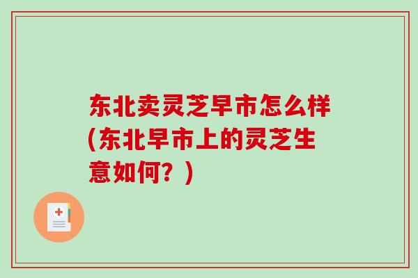 东北卖灵芝早市怎么样(东北早市上的灵芝生意如何？)