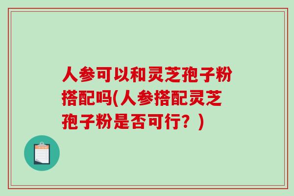 人参可以和灵芝孢子粉搭配吗(人参搭配灵芝孢子粉是否可行？)
