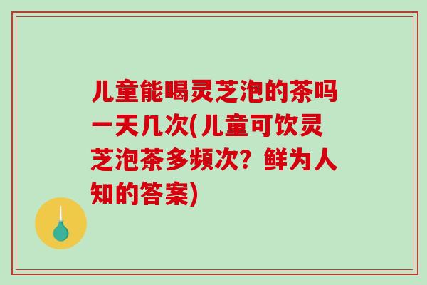 儿童能喝灵芝泡的茶吗一天几次(儿童可饮灵芝泡茶多频次？鲜为人知的答案)