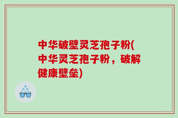 中华破壁灵芝孢子粉(中华灵芝孢子粉，破解健康壁垒)