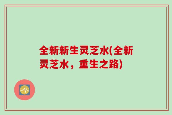 全新新生灵芝水(全新灵芝水，重生之路)