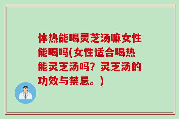 体热能喝灵芝汤嘛女性能喝吗(女性适合喝热能灵芝汤吗？灵芝汤的功效与禁忌。)
