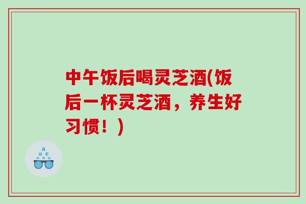 中午饭后喝灵芝酒(饭后一杯灵芝酒，养生好习惯！)