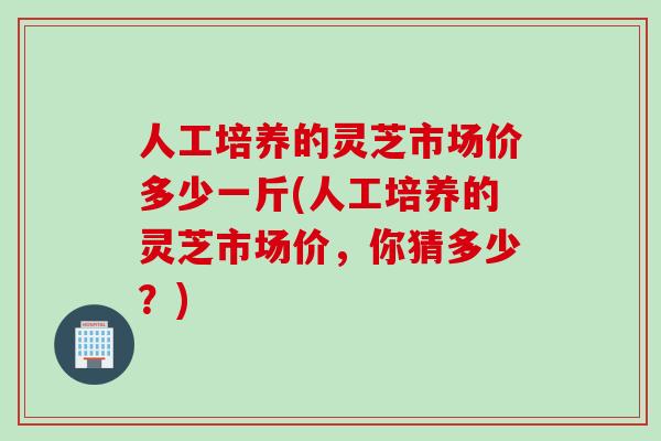 人工培养的灵芝市场价多少一斤(人工培养的灵芝市场价，你猜多少？)