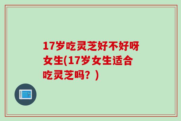 17岁吃灵芝好不好呀女生(17岁女生适合吃灵芝吗？)