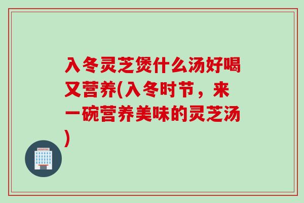 入冬灵芝煲什么汤好喝又营养(入冬时节，来一碗营养美味的灵芝汤)