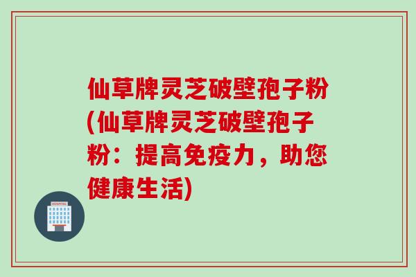 仙草牌灵芝破壁孢子粉(仙草牌灵芝破壁孢子粉：提高免疫力，助您健康生活)