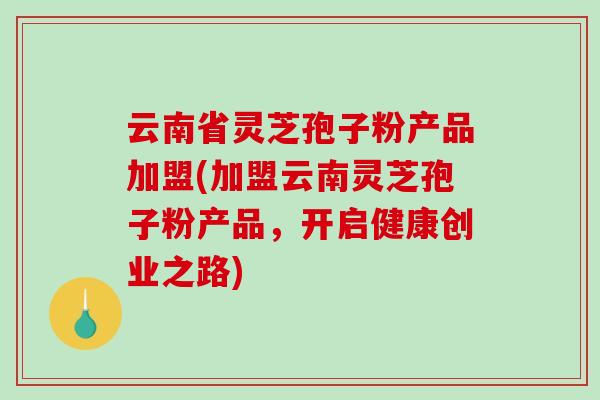 云南省灵芝孢子粉产品加盟(加盟云南灵芝孢子粉产品，开启健康创业之路)