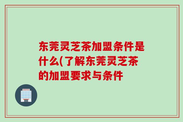 东莞灵芝茶加盟条件是什么(了解东莞灵芝茶的加盟要求与条件