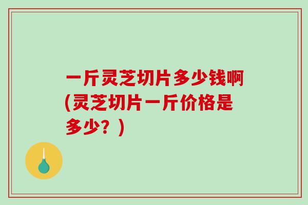 一斤灵芝切片多少钱啊(灵芝切片一斤价格是多少？)