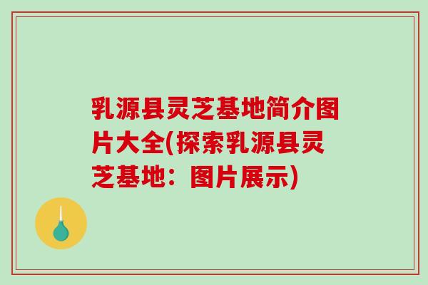 乳源县灵芝基地简介图片大全(探索乳源县灵芝基地：图片展示)