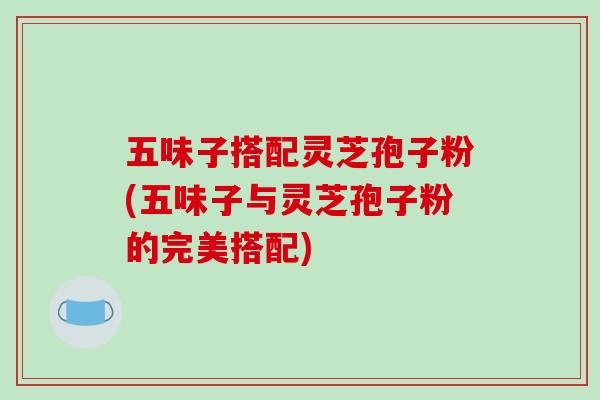 五味子搭配灵芝孢子粉(五味子与灵芝孢子粉的完美搭配)