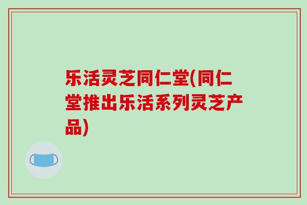乐活灵芝同仁堂(同仁堂推出乐活系列灵芝产品)