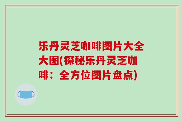乐丹灵芝咖啡图片大全大图(探秘乐丹灵芝咖啡：全方位图片盘点)