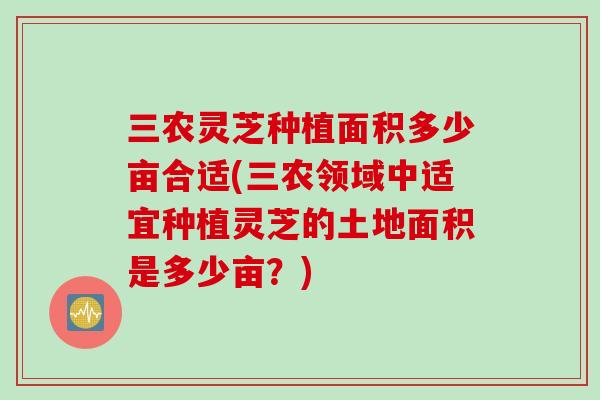 三农灵芝种植面积多少亩合适(三农领域中适宜种植灵芝的土地面积是多少亩？)
