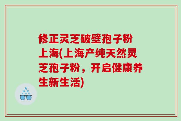修正灵芝破壁孢子粉 上海(上海产纯天然灵芝孢子粉，开启健康养生新生活)