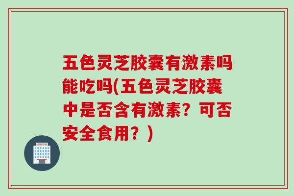 五色灵芝胶囊有激素吗能吃吗(五色灵芝胶囊中是否含有激素？可否安全食用？)
