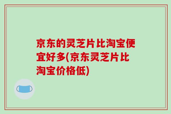 京东的灵芝片比淘宝便宜好多(京东灵芝片比淘宝价格低)