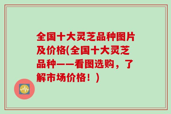 全国十大灵芝品种图片及价格(全国十大灵芝品种——看图选购，了解市场价格！)