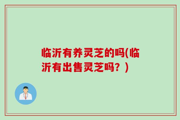 临沂有养灵芝的吗(临沂有出售灵芝吗？)