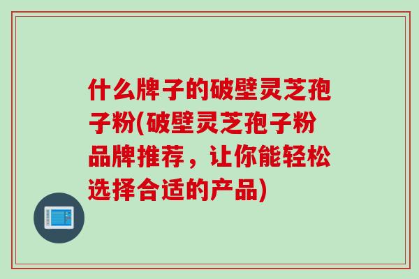 什么牌子的破壁灵芝孢子粉(破壁灵芝孢子粉品牌推荐，让你能轻松选择合适的产品)