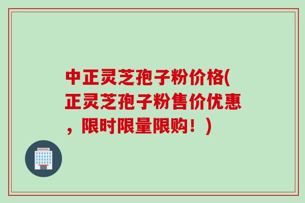 中正灵芝孢子粉价格(正灵芝孢子粉售价优惠,限时限量限购!) 中正灵芝孢子粉价格(正灵芝孢子粉售价优惠,限时限量限购!)