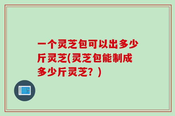 一个灵芝包可以出多少斤灵芝(灵芝包能制成多少斤灵芝？)