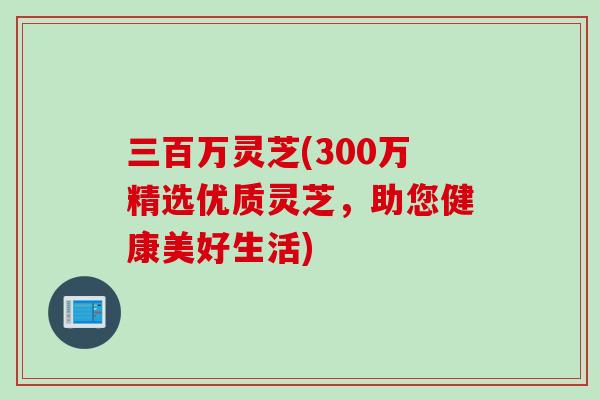 三百万灵芝(300万精选优质灵芝，助您健康美好生活)